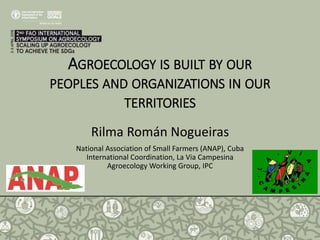 AGROECOLOGY IS BUILT BY OUR
PEOPLES AND ORGANIZATIONS IN OUR
TERRITORIES
Rilma Román Nogueiras
National Association of Small Farmers (ANAP), Cuba
International Coordination, La Via Campesina
Agroecology Working Group, IPC
 