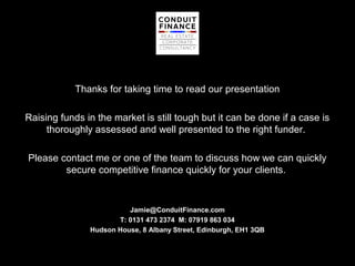 Thanks for taking time to read our presentation

Raising funds in the market is still tough but it can be done if a case is
     thoroughly assessed and well presented to the right funder.

Please contact me or one of the team to discuss how we can quickly
        secure competitive finance quickly for your clients.


                         Jamie@ConduitFinance.com
                      T: 0131 473 2374 M: 07919 863 034
               Hudson House, 8 Albany Street, Edinburgh, EH1 3QB
 