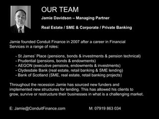 OUR TEAM
                  Jamie Davidson – Managing Partner

                  Real Estate / SME & Corporate / Private Banking


Jamie founded Conduit Finance in 2007 after a career in Financial
Services in a range of roles:

   - St James’ Place (pensions, bonds & investments & pension technical)
   - Prudential (pensions, bonds & endowments)
   - AEGON (executive pensions, endowments & investments)
   - Clydesdale Bank (real estate, retail banking & SME lending)
   - Bank of Scotland (SME, real estate, retail banking projects)

Throughout the recession Jamie has sourced new funders and
implemented new structures for lending. This has allowed his clients to
grow, survive or restructure their businesses in what is a challenging market.


E: Jamie@ConduitFinance.com                   M: 07919 863 034
                                                                                 3
 
