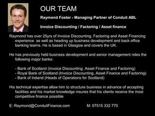OUR TEAM
                  Raymond Foster - Managing Partner of Conduit ABL

                  Invoice Discounting / Factoring / Asset finance

Raymond has over 25yrs of Invoice Discounting, Factoring and Asset Financing
  experience as well as heading up business development and back office
  banking teams. He is based in Glasgow and covers the UK.

He has previously held business development and senior management roles the
   following major banks:

   - Bank of Scotland (Invoice Discounting, Asset Finance and Factoring)
   - Royal Bank of Scotland (Invoice Discounting, Asset Finance and Factoring)
   - Bank of Ireland (Heads of Operations for Scotland)

His technical expertise allow him to structure business in advance of accepting
   facilities and his market knowledge insures that his clients receive the most
   competitive finance possible

E: Raymond@ConduitFinance.com                 M: 07515 332 770
                                                                                   4
 