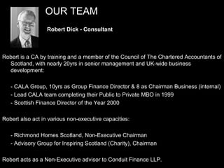 OUR TEAM
                  Robert Dick - Consultant



Robert is a CA by training and a member of the Council of The Chartered Accountants of
  Scotland, with nearly 20yrs in senior management and UK-wide business
  development:

   - CALA Group, 10yrs as Group Finance Director & 8 as Chairman Business (internal)
   - Lead CALA team completing their Public to Private MBO in 1999
   - Scottish Finance Director of the Year 2000

Robert also act in various non-executive capacities:

   - Richmond Homes Scotland, Non-Executive Chairman
   - Advisory Group for Inspiring Scotland (Charity), Chairman

                                                                                6
Robert acts as a Non-Executive advisor to Conduit Finance LLP.
 