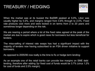 TREASURY / HEDGING

When the market was at its busiest the BoEBR peaked at 5.0%, Libor was
usually higher by 0.2%, and margins ranged from 0.8% through to 2.0%. Fixed
rate products cost more and were locked in on terms from 2 to 20 years and
sometimes longer depending on the risk.

We are nearing a period where a lot of the fixed rates agreed at the peak of the
market are due to expire which is good news for borrowers but less beneficial for
lenders.

The miss-selling of interest rate swaps has had a significant impact with the
majority of lenders now having subscribed to an FSA driven initiative to support
borrowers.

As opposed to 2005/06 now really is the time to fix or hedge term lending:

As an example one of the retail banks can provide low margins on SME debt
lending, therefore after adding 3yr fixed cost of funds would be 3.7% (circa 1.2%
for cost of funds and 2.5% margin).                                             11
 