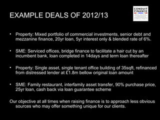 EXAMPLE DEALS OF 2012/13

•   Property: Mixed portfolio of commercial investments, senior debt and
    mezzanine finance, 20yr loan, 5yr interest only & blended rate of 6%.

•   SME: Serviced offices, bridge finance to facilitate a hair cut by an
    incumbent bank, loan completed in 14days and term loan thereafter

•   Property: Single asset, single tenant office building of 35sqft, refinanced
    from distressed lender at £1.8m bellow original loan amount

•   SME: Family restaurant, interfamily asset transfer, 90% purchase price,
    25yr loan, cash back via loan guarantee scheme

Our objective at all times when raising finance is to approach less obvious
  sources who may offer something unique for our clients.
                                                                         14
 