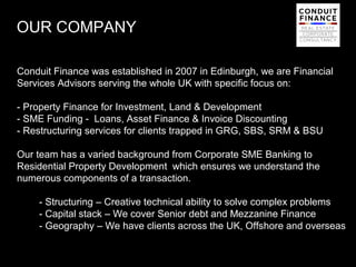 OUR COMPANY

Conduit Finance was established in 2007 in Edinburgh, we are Financial
Services Advisors serving the whole UK with specific focus on:

- Property Finance for Investment, Land & Development
- SME Funding - Loans, Asset Finance & Invoice Discounting
- Restructuring services for clients trapped in GRG, SBS, SRM & BSU

Our team has a varied background from Corporate SME Banking to
Residential Property Development which ensures we understand the
numerous components of a transaction.

    - Structuring – Creative technical ability to solve complex problems
    - Capital stack – We cover Senior debt and Mezzanine Finance
    - Geography – We have clients across the UK, Offshore and overseas

                                                                      2
 