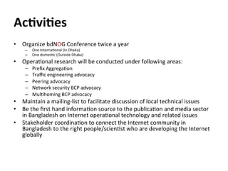 Ac*vi*es	
  
•  Organize	
  bdNOG	
  Conference	
  twice	
  a	
  year	
  
–  One	
  InternaJonal	
  (In	
  Dhaka)	
  
–  O...