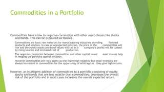 Commodities in a Portfolio
Commodities have a low to negative correlation with other asset classes like stocks
and bonds. This can be explained as follows –
Commodities are basic raw materials for manufacturing industries providing finished
products and services. In case of unexpected inflation, the price of the commodities will
rise and the equity stocks and bond values will fall as a company’s profits will be curbed
by rising salaries and increased cost of production.
The negative correlation between commodities and other capital based asset classes help
in hedging the portfolio against inflation.
However commodities are risky assets as they have high volatility but small investors are
always interested in commodities for the opportunity of arbitrage as they give high returns.
However, an intelligent addition of commodities to a portfolio consisting of equity
stocks and bonds that are less volatile than commodities, decreases the overall
risk of the portfolio and in most cases increases the overall expected return.
 