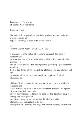 Introductory Principles
of Social Work Research
Bruce A. Thyer
The scientific approach to unsolved problems is the only one
which contains any
hope of learning to deal with the unknown.
A
-Bertha Capen Reyno lds (1942, p . 20)
n emphasis on the value of scientific research has always
characterized
professional social work education and practice. Indeed, this
emphasis is
one of the hallmarks that distinguishes genuinely "professional"
services
from other forms of private/public philanthropy and charity and
the
provision of social care motivated by religious, familial,
altruistic, or
philosophical reasons. In the history of social work in )Jorth
America and
Great Britain, as well as in other European nations, the system
of poor laws and other rel-
atively unsystematic attempts to care for the destitute gave rise
during the latter part of
the 19th century to an orientation labeled scientific
philanthropy. Coincident with the
emergence of "friendly visiting;' settlement houses, formalized
 