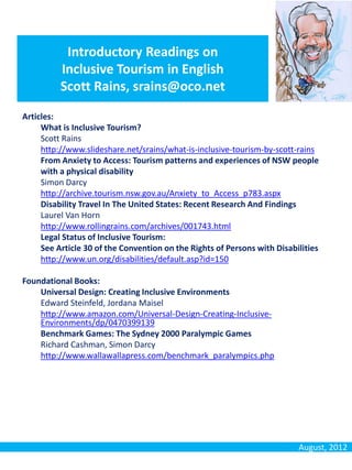 Introductory Readings on
          Inclusive Tourism in English
          Scott Rains, srains@oco.net

Articles:
     What is Inclusive Tourism?
     Scott Rains
     http://www.slideshare.net/srains/what-is-inclusive-tourism-by-scott-rains
     From Anxiety to Access: Tourism patterns and experiences of NSW people
     with a physical disability
     Simon Darcy
     http://archive.tourism.nsw.gov.au/Anxiety_to_Access_p783.aspx
     Disability Travel In The United States: Recent Research And Findings
     Laurel Van Horn
     http://www.rollingrains.com/archives/001743.html
     Legal Status of Inclusive Tourism:
     See Article 30 of the Convention on the Rights of Persons with Disabilities
     http://www.un.org/disabilities/default.asp?id=150

Foundational Books:
    Universal Design: Creating Inclusive Environments
    Edward Steinfeld, Jordana Maisel
    http://www.amazon.com/Universal-Design-Creating-Inclusive-
    Environments/dp/0470399139
    Benchmark Games: The Sydney 2000 Paralympic Games
    Richard Cashman, Simon Darcy
    http://www.wallawallapress.com/benchmark_paralympics.php




                                                                          August, 2012
 