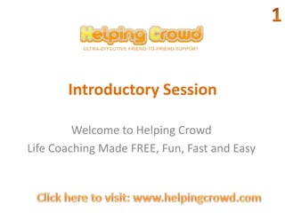 Introductory Session 1 Welcome to Helping Crowd Life Coaching Made FREE, Fun, Fast and Easy Click here to visit: www.helpingcrowd.com 
