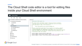 The Cloud Shell code editor is a tool for editing files
inside your Cloud Shell environment
Copyright Google LLC. For educational purposes in accordance with the terms of use set forth on the program Website.
 
