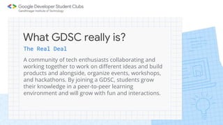 The Real Deal
A community of tech enthusiasts collaborating and
working together to work on different ideas and build
products and alongside, organize events, workshops,
and hackathons. By joining a GDSC, students grow
their knowledge in a peer-to-peer learning
environment and will grow with fun and interactions.
What GDSC really is?
 