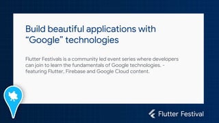 Build beautiful applications with
“Google” technologies
Flutter Festivals is a community led event series where developers
can join to learn the fundamentals of Google technologies. -
featuring Flutter, Firebase and Google Cloud content.
 