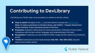 Contributing to DevLibrary
Contribute your Flutter open-source projects or articles to the Dev Library.
● Step to submit: Navigate to the site and click Submit to access the Advocu form.
Note: To make a submission to the Dev Library, add ‘[GDSC––Chapter Name] from
Flutter Festivals’ in the comments section of the form.
● Evaluation: Evaluation will be done wrt various parameters–freshness of the content,
compliance with the tech version, language, and understanding of the topic.
● Recognition: If selected, you are entitled to GDSC swags and Dev Library top contributor
prizes.
● Timeline: Submissions can be made between Feb 14th - Mar 30th 2022 using the
Advocu form shared above.
 