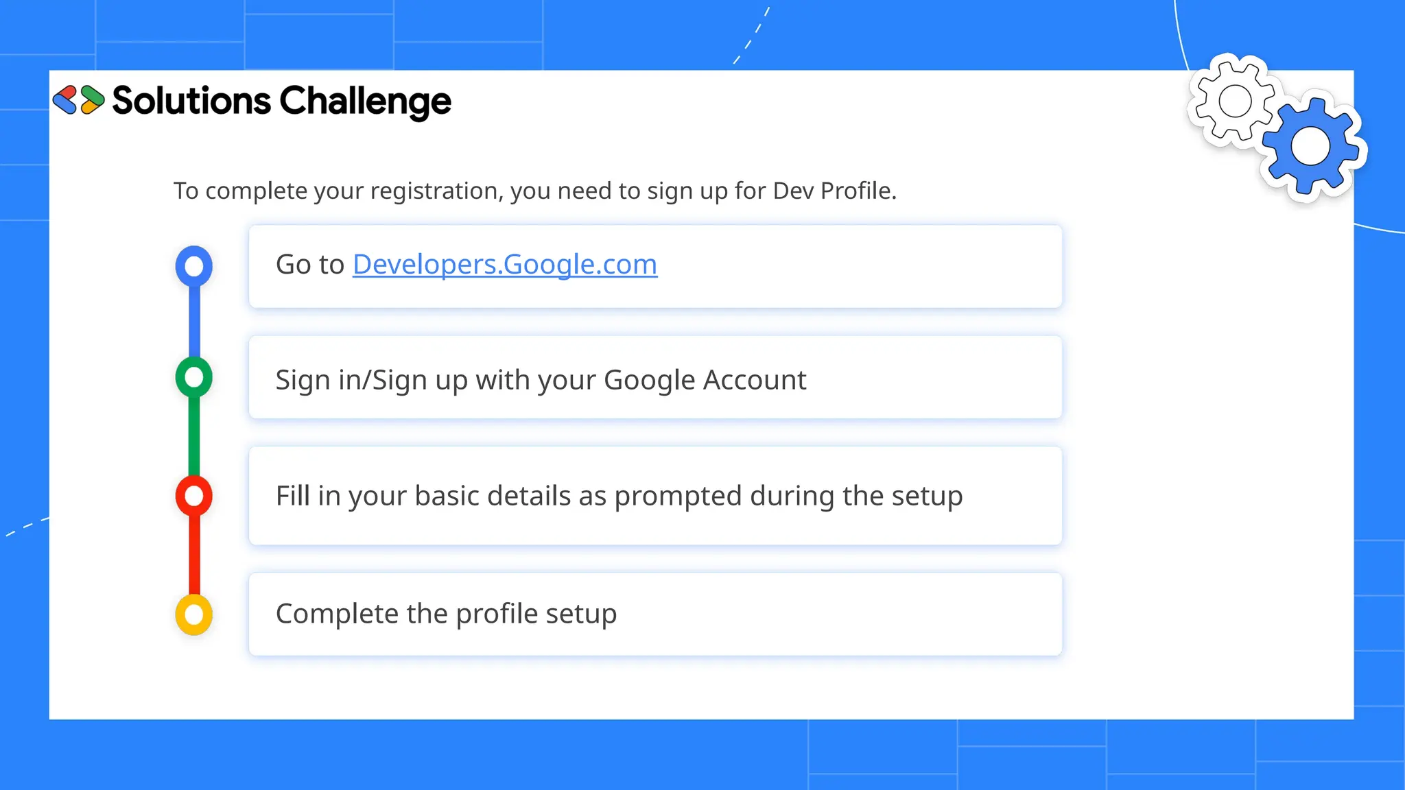 To complete your registration, you need to sign up for Dev Profile.
Go to Developers.Google.com
Sign in/Sign up with your Google Account
Fill in your basic details as prompted during the setup
Complete the profile setup
 