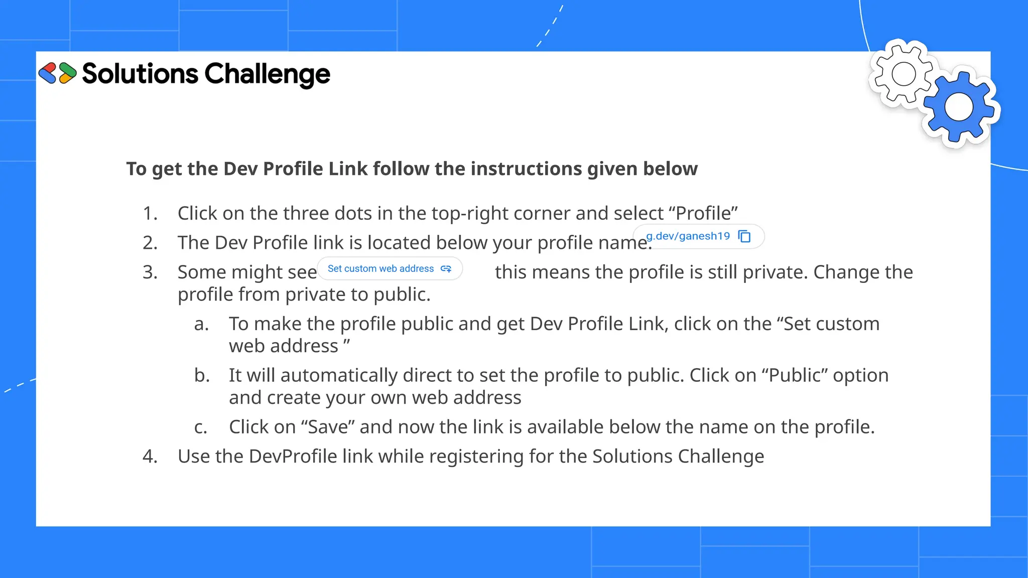To get the Dev Profile Link follow the instructions given below
1. Click on the three dots in the top-right corner and select “Profile”
2. The Dev Profile link is located below your profile name.
3. Some might see this means the profile is still private. Change the
profile from private to public.
a. To make the profile public and get Dev Profile Link, click on the “Set custom
web address ”
b. It will automatically direct to set the profile to public. Click on “Public” option
and create your own web address
c. Click on “Save” and now the link is available below the name on the profile.
4. Use the DevProfile link while registering for the Solutions Challenge
 