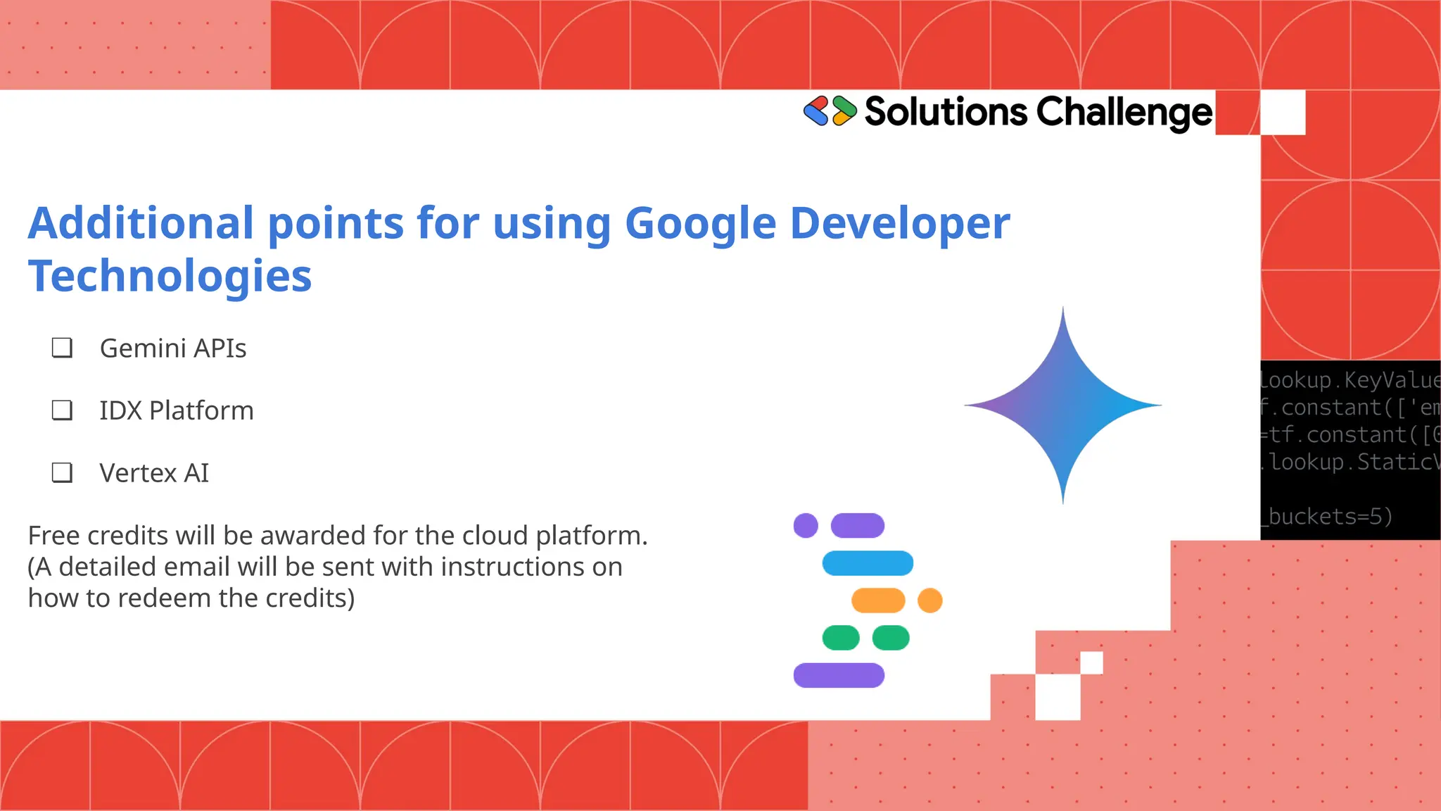 Additional points for using Google Developer
Technologies
❏ Gemini APIs
❏ IDX Platform
❏ Vertex AI
Free credits will be awarded for the cloud platform.
(A detailed email will be sent with instructions on
how to redeem the credits)
 
