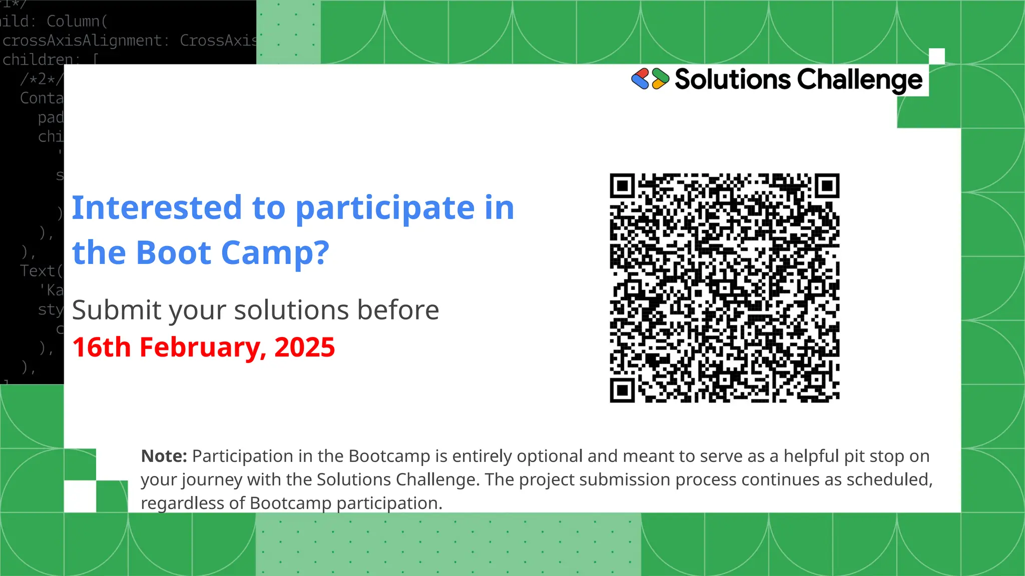 Note: Participation in the Bootcamp is entirely optional and meant to serve as a helpful pit stop on
your journey with the Solutions Challenge. The project submission process continues as scheduled,
regardless of Bootcamp participation.
Interested to participate in
the Boot Camp?
Submit your solutions before
16th February, 2025
 