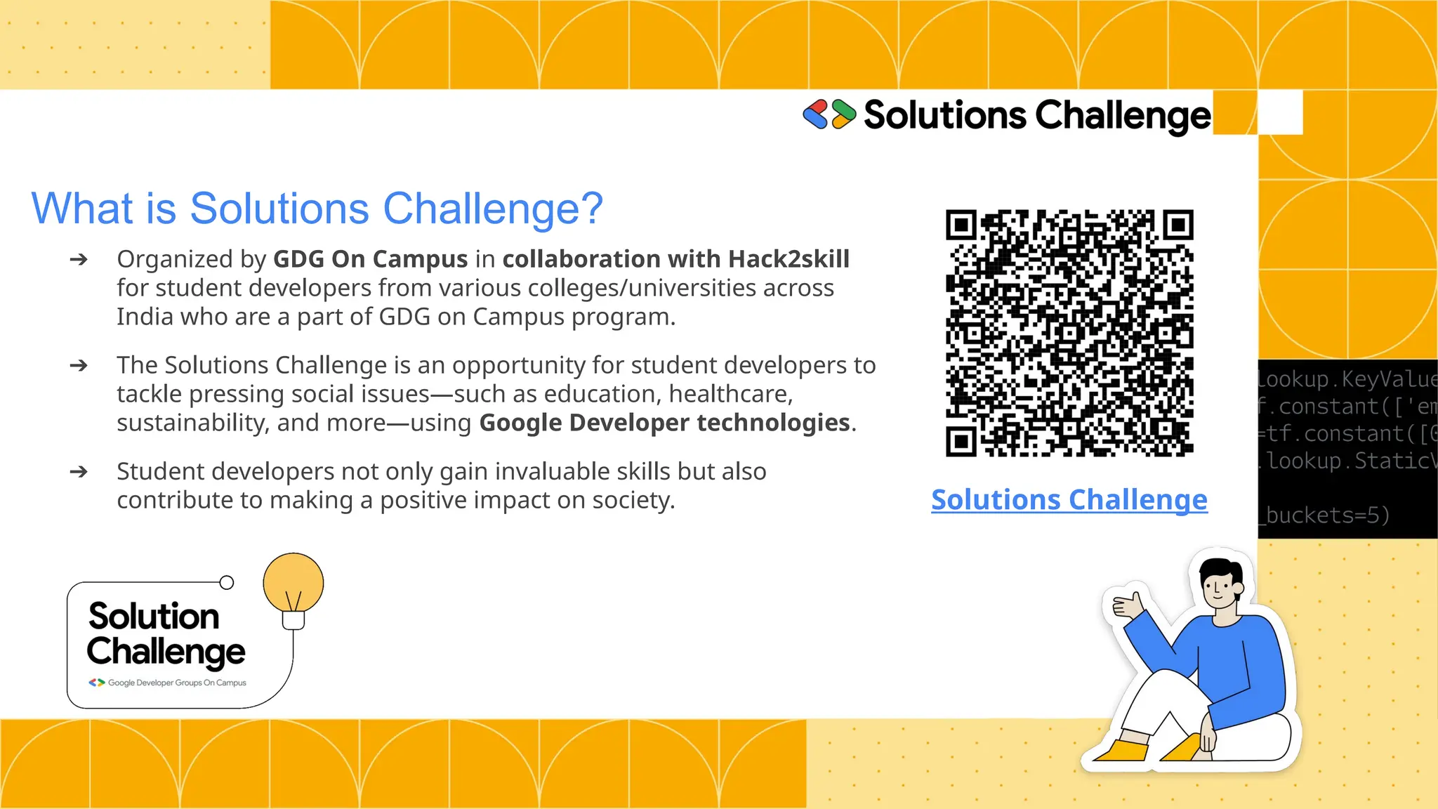 What is Solutions Challenge?
➔ Organized by GDG On Campus in collaboration with Hack2skill
for student developers from various colleges/universities across
India who are a part of GDG on Campus program.
➔ The Solutions Challenge is an opportunity for student developers to
tackle pressing social issues—such as education, healthcare,
sustainability, and more—using Google Developer technologies.
➔ Student developers not only gain invaluable skills but also
contribute to making a positive impact on society. Solutions Challenge
 