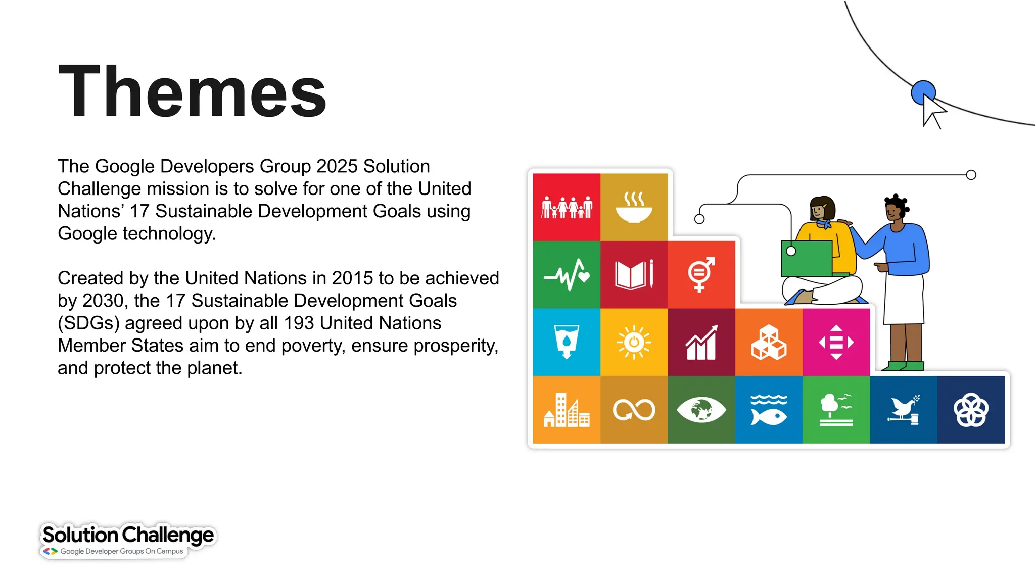 The Google Developers Group 2025 Solution
Challenge mission is to solve for one of the United
Nations’ 17 Sustainable Development Goals using
Google technology.
Created by the United Nations in 2015 to be achieved
by 2030, the 17 Sustainable Development Goals
(SDGs) agreed upon by all 193 United Nations
Member States aim to end poverty, ensure prosperity,
and protect the planet.
Themes
 