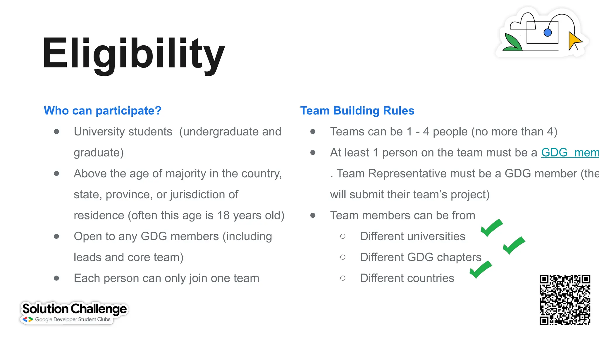 Eligibility
Who can participate?
● University students (undergraduate and
graduate)
● Above the age of majority in the country,
state, province, or jurisdiction of
residence (often this age is 18 years old)
● Open to any GDG members (including
leads and core team)
● Each person can only join one team
Team Building Rules
● Teams can be 1 - 4 people (no more than 4)
● At least 1 person on the team must be a GDG mem
. Team Representative must be a GDG member (the
will submit their team’s project)
● Team members can be from
○ Different universities
○ Different GDG chapters
○ Different countries
 