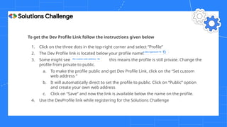 To get the Dev Profile Link follow the instructions given below
1. Click on the three dots in the top-right corner and select “Profile”
2. The Dev Profile link is located below your profile name.
3. Some might see this means the profile is still private. Change the
profile from private to public.
a. To make the profile public and get Dev Profile Link, click on the “Set custom
web address ”
b. It will automatically direct to set the profile to public. Click on “Public” option
and create your own web address
c. Click on “Save” and now the link is available below the name on the profile.
4. Use the DevProfile link while registering for the Solutions Challenge
 