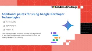 Additional points for using Google Developer
Technologies
❏ Gemini APIs
❏ IDX Platform
❏ Vertex AI
Free credits will be awarded for the cloud platform.
(A detailed email will be sent with instructions on
how to redeem the credits)
 