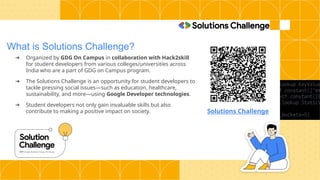 What is Solutions Challenge?
➔ Organized by GDG On Campus in collaboration with Hack2skill
for student developers from various colleges/universities across
India who are a part of GDG on Campus program.
➔ The Solutions Challenge is an opportunity for student developers to
tackle pressing social issues—such as education, healthcare,
sustainability, and more—using Google Developer technologies.
➔ Student developers not only gain invaluable skills but also
contribute to making a positive impact on society. Solutions Challenge
 