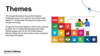 The Google Developers Group 2025 Solution
Challenge mission is to solve for one of the United
Nations’ 17 Sustainable Development Goals using
Google technology.
Created by the United Nations in 2015 to be achieved
by 2030, the 17 Sustainable Development Goals
(SDGs) agreed upon by all 193 United Nations
Member States aim to end poverty, ensure prosperity,
and protect the planet.
Themes
 