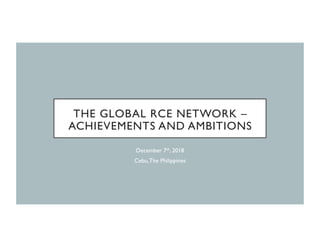 THE GLOBAL RCE NETWORK –
ACHIEVEMENTS AND AMBITIONS
December 7th, 2018
Cebu,The Philippines
 