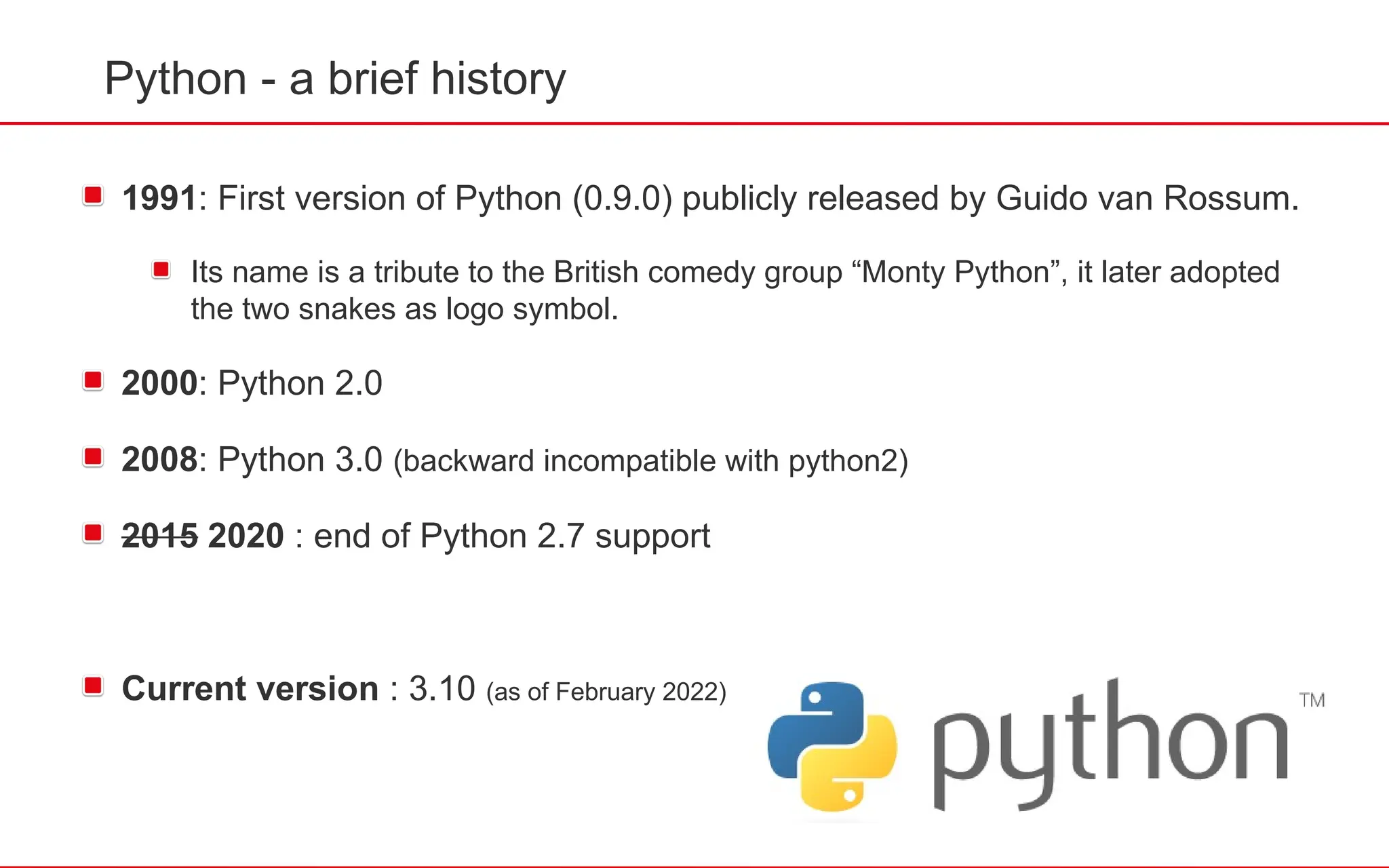 Python - a brief history
1991: First version of Python (0.9.0) publicly released by Guido van Rossum.
Its name is a tribute to the British comedy group “Monty Python”, it later adopted
the two snakes as logo symbol.
2000: Python 2.0
2008: Python 3.0 (backward incompatible with python2)
2015 2020 : end of Python 2.7 support
Current version : 3.10 (as of February 2022)
 