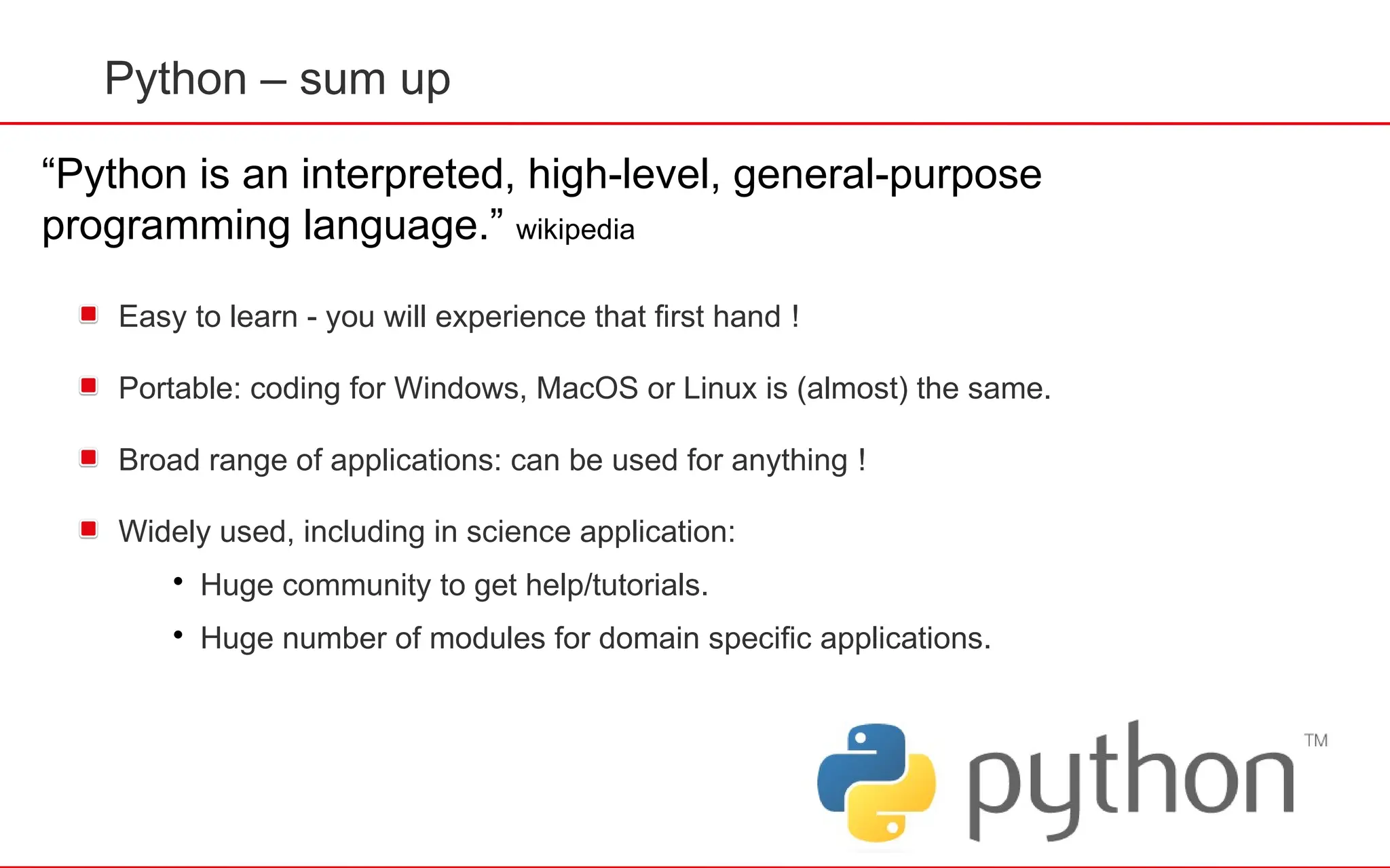 Python – sum up
Easy to learn - you will experience that first hand !
Portable: coding for Windows, MacOS or Linux is (almost) the same.
Broad range of applications: can be used for anything !
Widely used, including in science application:

Huge community to get help/tutorials.

Huge number of modules for domain specific applications.
“Python is an interpreted, high-level, general-purpose
programming language.” wikipedia
 