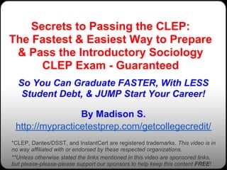 Secrets to Passing the CLEP:
The Fastest & Easiest Way to Prepare
 & Pass the Introductory Sociology
      CLEP Exam - Guaranteed
  So You Can Graduate FASTER, With LESS
   Student Debt, & JUMP Start Your Career!

                 By Madison S.
 http://mypracticetestprep.com/getcollegecredit/
*CLEP, Dantes/DSST, and InstantCert are registered trademarks. This video is in
no way affiliated with or endorsed by these respected organizations.
**Unless otherwise stated the links mentioned in this video are sponsored links,
but please-please-please support our sponsors to help keep this content FREE!
 