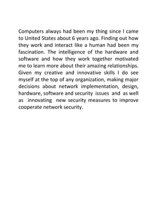 Computers always had been my thing since I came
to United States about 6 years ago. Finding out how
they work and interact like a human had been my
fascination. The intelligence of the hardware and
software and how they work together motivated
me to learn more about their amazing relationships.
Given my creative and innovative skills I do see
myself at the top of any organization, making major
decisions about network implementation, design,
hardware, software and security issues and as well
as innovating new security measures to improve
cooperate network security.
 