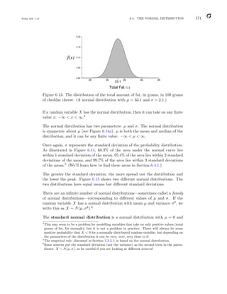 Balka ISE 1.10 6.4. THE NORMAL DISTRIBUTION 151
0.00
0.05
0.10
0.15
0.20
25 30 35 40 45
f(x)
Total Fat (x)
33.1
Figure 6.13: The distribution of the total amount of fat, in grams, in 100 grams
of cheddar cheese. (A normal distribution with µ = 33.1 and σ = 2.1.)
If a random variable X has the normal distribution, then it can take on any finite
value x: −∞  x  ∞.4
The normal distribution has two parameters: µ and σ. The normal distribution
is symmetric about µ (see Figure 6.14a). µ is both the mean and median of the
distribution, and it can be any finite value: −∞  µ  ∞.
Once again, σ represents the standard deviation of the probability distribution.
As illustrated in Figure 6.14, 68.3% of the area under the normal curve lies
within 1 standard deviation of the mean, 95.4% of the area lies within 2 standard
deviations of the mean, and 99.7% of the area lies within 3 standard deviations
of the mean.5 (We’ll learn how to find these areas in Section 6.4.1.)
The greater the standard deviation, the more spread out the distribution and
the lower the peak. Figure 6.15 shows two different normal distributions. The
two distributions have equal means but different standard deviations.
There are an infinite number of normal distributions—sometimes called a family
of normal distributions—corresponding to different values of µ and σ. If the
random variable X has a normal distribution with mean µ and variance σ2, we
write this as X ∼ N(µ, σ2).6
The standard normal distribution is a normal distribution with µ = 0 and
4
This may seem to be a problem for modelling variables that take on only positive values (total
grams of fat, for example), but it is not a problem in practice. There will always be some
positive probability that X  0 for a normally distributed random variable, but depending on
the parameters of the distribution it can be very, very, very close to 0.
5
The empirical rule, discussed in Section 3.3.3.1, is based on the normal distribution.
6
Some sources put the standard deviation (not the variance) as the second term in the paren-
theses: X ∼ N(µ, σ), so be careful if you are looking at different sources!
 