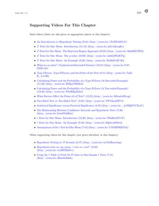 Balka ISE 1.10 224
Supporting Videos For This Chapter
8msl videos (these are also given at appropriate places in this chapter):
• An Introduction to Hypothesis Testing (9:54) (http://youtu.be/tTeMYuS87oU)
• Z Tests for One Mean: Introduction (11:13) (http://youtu.be/pGv13jvnjKc)
• Z Tests for One Mean: The Rejection Region Approach (10:24) (http://youtu.be/60x86lYtWI4)
• Z Tests for One Mean: The p-value (10:02) (http://youtu.be/m6sGjWz2CPg)
• Z Tests for One Mean: An Example (6:26) (http://youtu.be/Xi33dGcZCA0)
• What is a p-value? (Updated and Extended Version) (10:51) (http://youtu.be/UsU-
O2Z1rAs)
• Type I Errors, Type II Errors, and the Power of the Test (8:11) (http://youtu.be/7mE-
K_w1v90)
• Calculating Power and the Probability of a Type II Error (A One-tailed Example)
(11:32) (http://youtu.be/BJZpx7Mdde4)
• Calculating Power and the Probability of a Type II Error (A Two-tailed Example)
(13:40) (http://youtu.be/NbeHZp23ubs)
• What Factors Affect the Power of a Z Test? (12:25) (http://youtu.be/K6tado8Xcug)
• One-Sided Test or Two-Sided Test? (9:25) (http://youtu.be/VP1bhopNP74)
• Statistical Significance versus Practical Significance (4:47) (http://youtu.be/_k1MQTUCXmU)
• The Relationship Between Confidence Intervals and Hypothesis Tests (5:36)
(http://youtu.be/k1at8VukIbw)
• t Tests for One Mean: Introduction (13:46) (http://youtu.be/T9nI6vhTU1Y)
• t Tests for One Mean: An Example (9:43) (http://youtu.be/kQ4xcx6N0o4)
• Assumptions of the t Test for One Mean (7:54) (http://youtu.be/U1O4ZFKKD1k)
Other supporting videos for this chapter (not given elsewhere in this chapter):
• Hypothesis Testing in 17 Seconds (0:17) (http://youtu.be/wyTwHmxs4ug)
• Hypothesis tests on one mean: t test or z test? (6:58)
(http://youtu.be/vw2IPZ2aD-c)
• Using the t Table to Find the P-value in One-Sample t Tests (7:11)
(http://youtu.be/tI6mdx3s0zk)
 