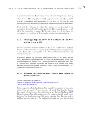 Balka ISE 1.10 12.5. INVESTIGATING THE EFFECT OF VIOLATIONS OF THE NORMALITY ASSUMPTION 352
in population variances. Equivalently, we do not have strong evidence that
σ2
1
σ2
2
differs from 1.) This interval leaves a wide range of plausible values for
σ2
1
σ2
2
, which
is largely a result of the small sample sizes (n1 = 4, n2 = 15). We need very large
sample sizes before we can pin down this ratio to any great degree of precision.
Recall that these inference procedures for variances are heavily reliant on the
assumption of normally distributed populations. They can perform very poorly
when that assumption is untrue. In the next section we will investigate the
consequences of a violation of the normality assumption using simulation.
12.5 Investigating the Effect of Violations of the Nor-
mality Assumption
Inference procedures for variances based on the χ2 and F distributions work per-
fectly when the assumption of a normally distributed population or populations
is true. In repeated sampling, 95% of the 95% confidence intervals for σ2 will
actually contain σ2.
In practice, nothing has a perfectly normal distribution, so in a sense, the nor-
mality assumption is always violated. What are the consequences if we use these
procedures when the assumption of a normally distributed population is not true?
It turns out that inference procedures for variances often perform very poorly
when the normality assumption is violated, even for large sample samples. Let’s
investigate this through simulation.
12.5.1 Inference Procedures for One Variance: How Robust are
these Procedures?
Optional video support for this section:
Inference for a Variance: How Robust are These Procedures? (10:43)
(http://youtu.be/_7N35-RelI8)
To investigate the effect of violations of the normality assumption on the perfor-
mance of the one-sample χ2 procedures, we will sample from four distributions
for a variety of sample sizes. These distributions are illustrated in Figure 12.17.
The performance of the inference procedures for variances depends greatly on the
kurtosis of the distribution from which we are sampling (how sharp the peak is,
and how heavy the tails are). The uniform distribution has lower kurtosis than
 