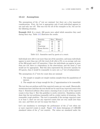 Balka ISE 1.10 13.4. A FEW MORE POINTS 376
13.4.2 Assumptions
The assumptions of the χ2 test are minimal, but there are a few important
considerations. First, the test is appropriate only if each individual appears in
one and only one cell. This was true for all of the examples so far, but not for
the following situation.
Example 13.8 At a resort, 200 guests were asked which amenities they used
during their stay. Table 13.5 illustrates the results.
Amenity Men Women
Pool 52 68
Spa 26 44
Concierge 41 32
Room Service 45 20
None 12 34
Table 13.5: Amenities used by guests at a resort.
Individuals were able to use more than one of the amenities, and many individuals
appear in more than one cell (the total of all cells is 374, so on average each one
of the 200 people used 1.87 amenities.) Since the individuals can appear in more
than one cell, there is a dependency in the observations, and the usual χ2 test
would not be appropriate. Had this data represented the favourite amenity for
374 guests, then it would be reasonable to carry out a χ2 test of independence.
The assumptions of χ2 tests for count data are minimal:
1. The sample or samples are simple random samples from the populations of
interest.
2. The sample size is large enough for the χ2 approximation to be reasonable.
The test does not perform well if the expected counts are very small. Historically,
statisticians have said that the test should not be used if any expected count is less
than 5. Statistical software often issues a warning if one or more of the expected
counts is less than 5. But this guideline is overly restrictive. Simulation results
show that the test performs reasonably well in a wider variety of situations. One
reasonable rough guideline: The test is reasonable if the average expected count
is at least 5, there are not any expected counts that are very small (less than
one, say), and there are not too many less than 5.
Let’s use simulation to investigate the performance of the χ2 test when one
or more expected counts is small. Figure 13.6 shows histograms of 1,000,000
simulated values of the χ2 test statistic. The values are simulated under the
 