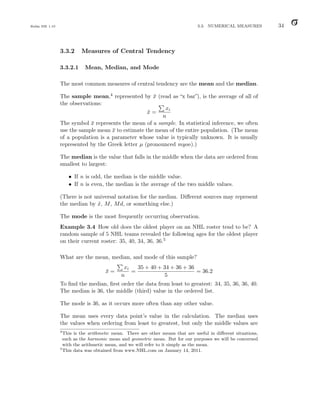 Balka ISE 1.10 3.3. NUMERICAL MEASURES 34
3.3.2 Measures of Central Tendency
3.3.2.1 Mean, Median, and Mode
The most common measures of central tendency are the mean and the median.
The sample mean,4 represented by x̄ (read as “x bar”), is the average of all of
the observations:
x̄ =
P
xi
n
The symbol x̄ represents the mean of a sample. In statistical inference, we often
use the sample mean x̄ to estimate the mean of the entire population. (The mean
of a population is a parameter whose value is typically unknown. It is usually
represented by the Greek letter µ (pronounced myoo).)
The median is the value that falls in the middle when the data are ordered from
smallest to largest:
• If n is odd, the median is the middle value.
• If n is even, the median is the average of the two middle values.
(There is not universal notation for the median. Different sources may represent
the median by x̃, M, Md, or something else.)
The mode is the most frequently occurring observation.
Example 3.4 How old does the oldest player on an NHL roster tend to be? A
random sample of 5 NHL teams revealed the following ages for the oldest player
on their current roster: 35, 40, 34, 36, 36.5
What are the mean, median, and mode of this sample?
x̄ =
P
xi
n
=
35 + 40 + 34 + 36 + 36
5
= 36.2
To find the median, first order the data from least to greatest: 34, 35, 36, 36, 40.
The median is 36, the middle (third) value in the ordered list.
The mode is 36, as it occurs more often than any other value.
The mean uses every data point’s value in the calculation. The median uses
the values when ordering from least to greatest, but only the middle values are
4
This is the arithmetic mean. There are other means that are useful in different situations,
such as the harmonic mean and geometric mean. But for our purposes we will be concerned
with the arithmetic mean, and we will refer to it simply as the mean.
5
This data was obtained from www.NHL.com on January 14, 2011.
 