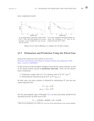 Balka ISE 1.10 15.7. ESTIMATION AND PREDICTION USING THE FITTED LINE 431
more complicated model.
80 85 90 95 100
16
18
20
22
24
26
Cadence (rpm)
GE
(%)
(a) A simple linear regression model results
in R2
= 0.66. But there appears to be some
curvature, and a straight line may not pro-
vide the best fit.
80 85 90 95 100
16
18
20
22
24
26
Cadence (rpm)
GE
(%)
(b) A more complicated model including cur-
vature (by including an X2
term in the
model) increases R2
to 0.86.
Figure 15.14: Gross efficiency vs cadence for 12 elite cyclists.
15.7 Estimation and Prediction Using the Fitted Line
Optional 8msl supporting video available for this section:
Estimation and Prediction of the Response Variable in Simple Linear Regression (12:27)
(http://youtu.be/V-sReSM887I)
In this section we will investigate confidence intervals for a mean response, as well
as the closely related concept of prediction intervals. There are two distinct
types of problems:
1. Predicting a single value of Y for a known value of X (X∗, say).14
2. Estimating the theoretical mean of Y at X∗ (µY |X∗ ).
In both cases, the point estimate is obtained by substituting X∗ into the esti-
mated regression line:
Ŷ = β̂0 + β̂1X∗
µ̂Y |X∗ = β̂0 + β̂1X∗
For the pain-empathy data of Example 15.1, we have previously predicted the
activation level for an ECS score of 23:
Ŷ = −0.37452 + 0.03454 × 23 = 0.4199
14
Here we are predicting a new value of Y (not one of the observations in the current sample).
 