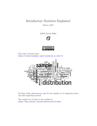 .
Introductory Statistics Explained
Edition 1.10CC
©2015 Jeremy Balka
This work is licensed under:
https://creativecommons.org/licenses/by-nc-nd/4.0/
See http://www.jbstatistics.com/ for the complete set of supporting videos
and other supporting material.
The complete set of videos is also available at:
https://www.youtube.com/user/jbstatistics/videos
 
