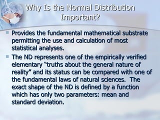 Why Is the Normal Distribution Important? Provides the fundamental mathematical substrate permitting the use and calculation of most statistical analyses. The ND represents one of the empirically verified elementary “truths about the general nature of reality” and its status can be compared with one of the fundamental laws of natural sciences.  The exact shape of the ND is defined by a function which has only two parameters: mean and standard deviation. 