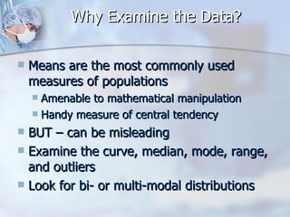 Why Examine the Data? Means are the most commonly used measures of populations Amenable to mathematical manipulation Handy measure of central tendency BUT – can be misleading Examine the curve, median, mode, range, and outliers Look for bi- or multi-modal distributions 