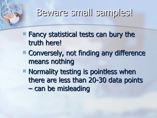 Beware small samples! Fancy statistical tests can bury the truth here! Conversely, not finding any difference means nothing Normality testing is pointless when there are less than 20-30 data points – can be misleading 