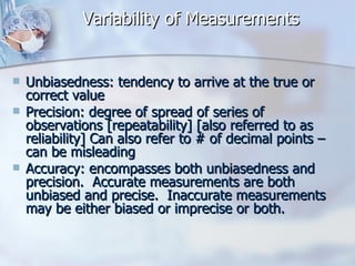 Variability of Measurements Unbiasedness: tendency to arrive at the true or correct value Precision: degree of spread of series of observations [repeatability] [also referred to as reliability] Can also refer to # of decimal points – can be misleading Accuracy: encompasses both unbiasedness and precision.  Accurate measurements are both unbiased and precise.  Inaccurate measurements may be either biased or imprecise or both. 