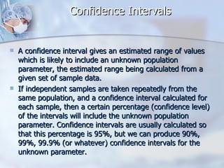Confidence Intervals A confidence interval gives an estimated range of values which is likely to include an unknown population parameter, the estimated range being calculated from a given set of sample data. If independent samples are taken repeatedly from the same population, and a confidence interval calculated for each sample, then a certain percentage (confidence level) of the intervals will include the unknown population parameter. Confidence intervals are usually calculated so that this percentage is 95%, but we can produce 90%, 99%, 99.9% (or whatever) confidence intervals for the unknown parameter. 