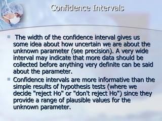 Confidence Intervals The width of the confidence interval gives us some idea about how uncertain we are about the unknown parameter (see precision). A very wide interval may indicate that more data should be collected before anything very definite can be said about the parameter. Confidence intervals are more informative than the simple results of hypothesis tests (where we decide "reject Ho" or "don't reject Ho") since they provide a range of plausible values for the unknown parameter. 
