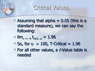 Critical Values Assuming that alpha = 0.05 (this is a standard measure), we can say the following: lim υ => ∞  t (α/2, υ)  = 1.96   So, for  υ   > 100, T-Critical = 1.96 For all other values, a  t- Value table is needed 