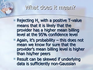 What does it mean? Rejecting H o  with a positive T-value means that it is likely that the provider has a higher mean billing level at the 95% confidence level Again, it’s probability – this does not mean we know for sure that the provider’s mean billing level is higher than his/her peers Result can be skewed if underlying data is sufficiently non-Gaussian 