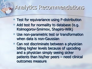 Analytics Recommendations Test for equivariance using F-distribution Add test for normality to database (e.g. Kolmogorov-Smirnov, Shapiro-Wilk) Use non-parametric test or transformation when data is non-Gaussian Can not discriminate between a physician billing higher levels because of upcoding and a physician simply seeing sicker patients than his/her peers – need clinical outcomes measure 