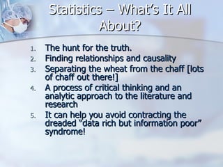 Statistics – What’s It All About? The hunt for the truth. Finding relationships and causality Separating the wheat from the chaff [lots of chaff out there!] A process of critical thinking and an analytic approach to the literature and research It can help you avoid contracting the dreaded “data rich but information poor” syndrome! 